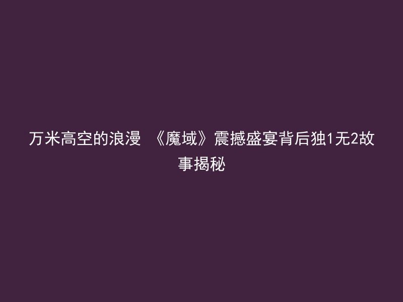 万米高空的浪漫 《魔域》震撼盛宴背后独1无2故事揭秘