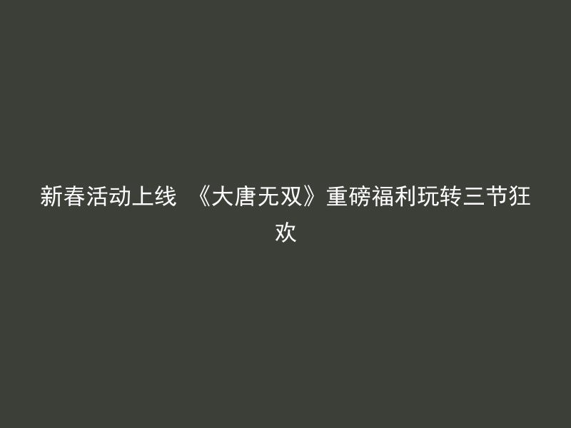 新春活动上线 《大唐无双》重磅福利玩转三节狂欢