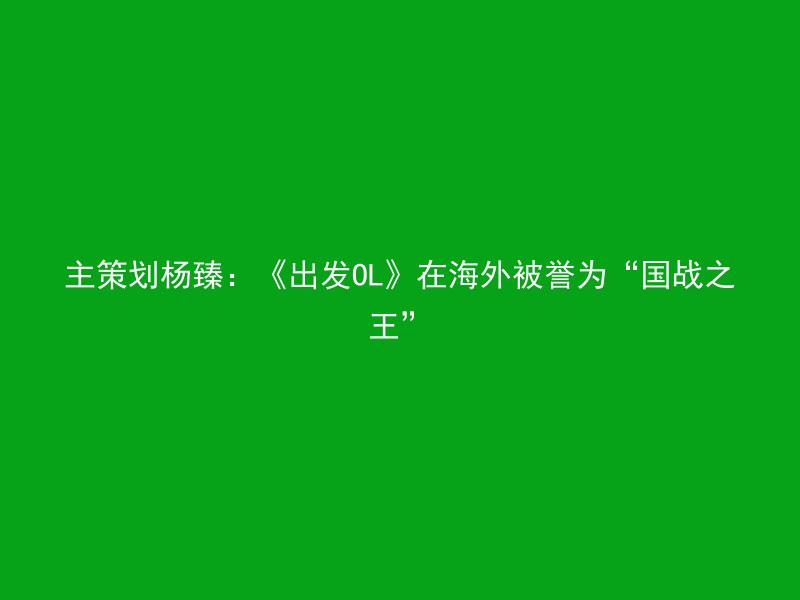 主策划杨臻：《出发OL》在海外被誉为“国战之王”