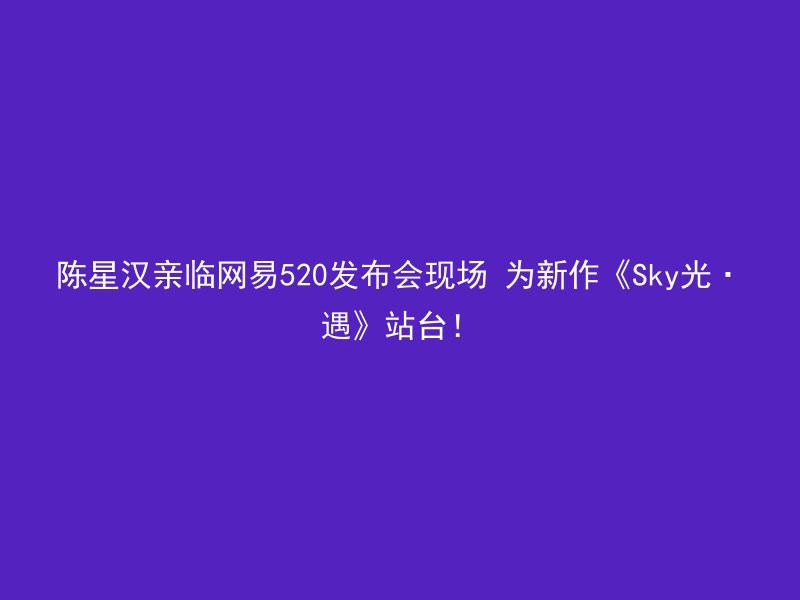 陈星汉亲临网易520发布会现场 为新作《Sky光·遇》站台！