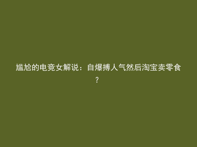 尴尬的电竞女解说：自爆搏人气然后淘宝卖零食？