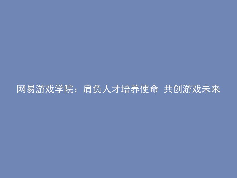 网易游戏学院：肩负人才培养使命 共创游戏未来