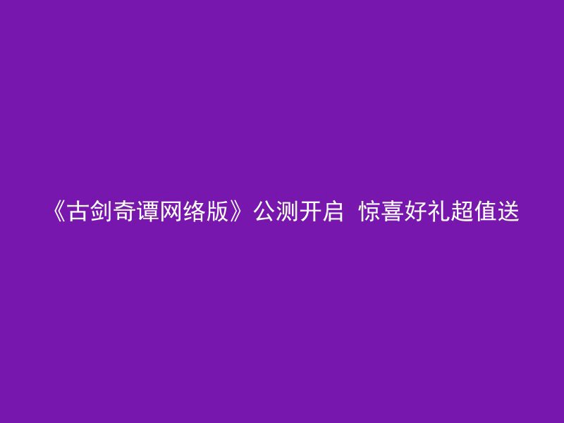 《古剑奇谭网络版》公测开启 惊喜好礼超值送