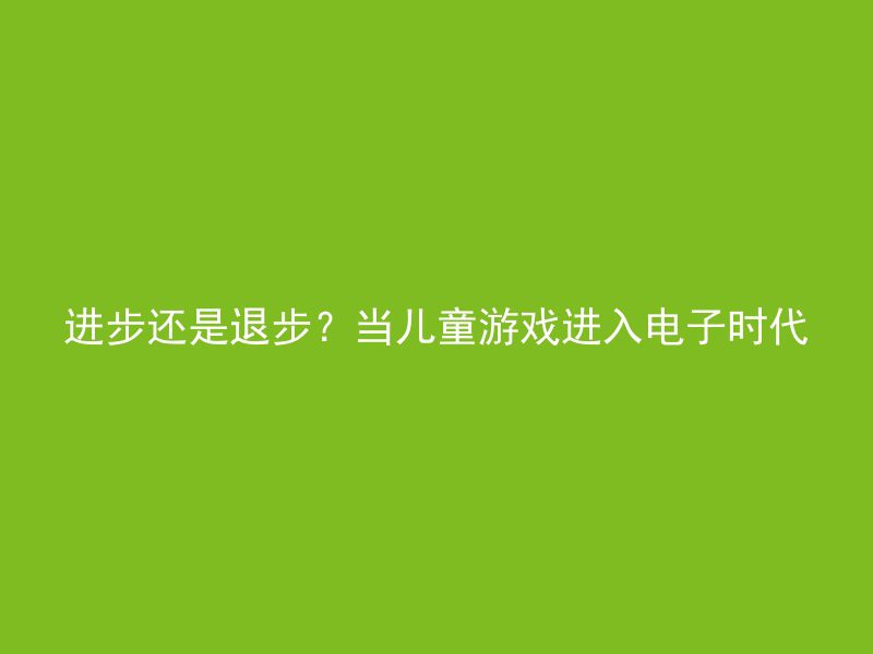 进步还是退步？当儿童游戏进入电子时代