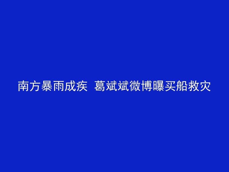 南方暴雨成疾 葛斌斌微博曝买船救灾