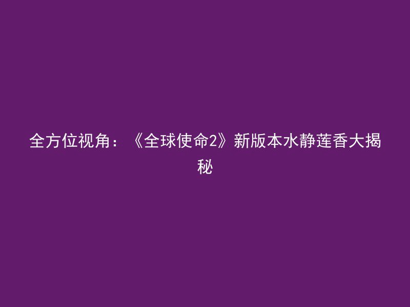 全方位视角：《全球使命2》新版本水静莲香大揭秘