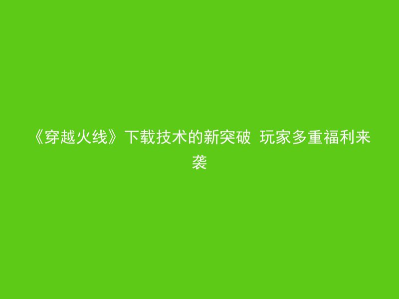 《穿越火线》下载技术的新突破 玩家多重福利来袭