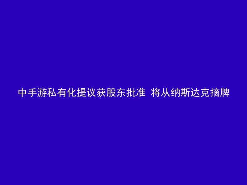 中手游私有化提议获股东批准 将从纳斯达克摘牌