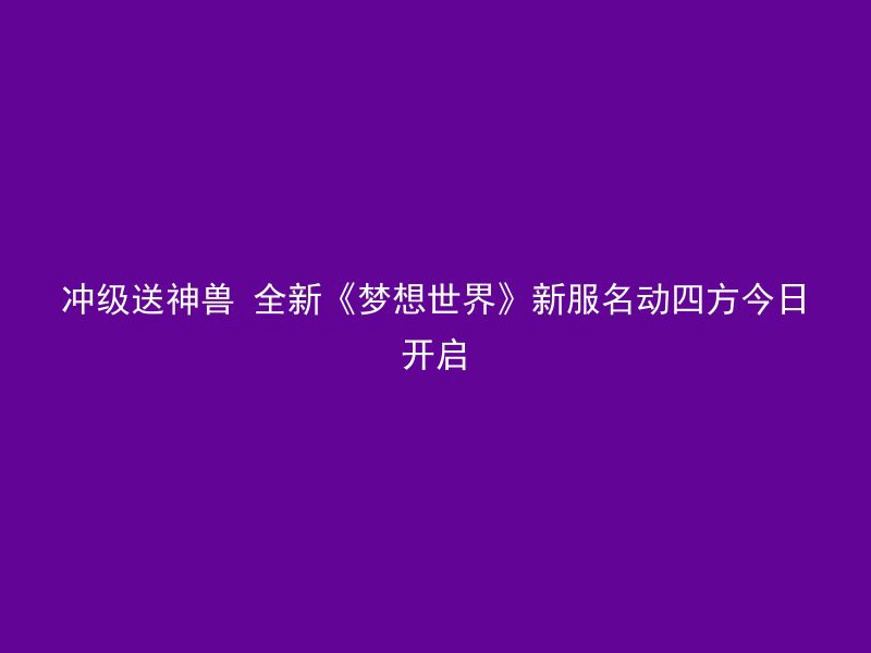 冲级送神兽 全新《梦想世界》新服名动四方今日开启