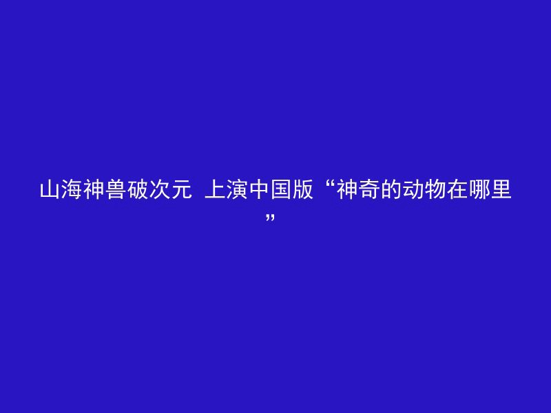 山海神兽破次元 上演中国版“神奇的动物在哪里”