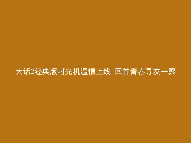 大话2经典版时光机温情上线 回首青春寻友一聚