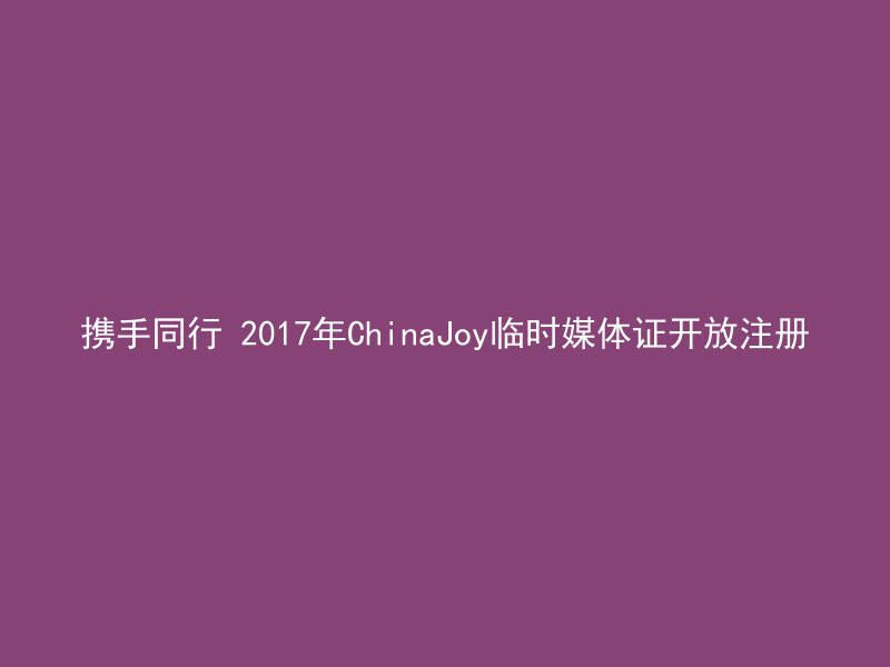 携手同行 2017年ChinaJoy临时媒体证开放注册