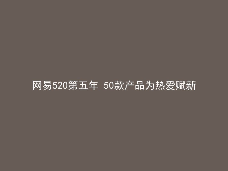 网易520第五年 50款产品为热爱赋新