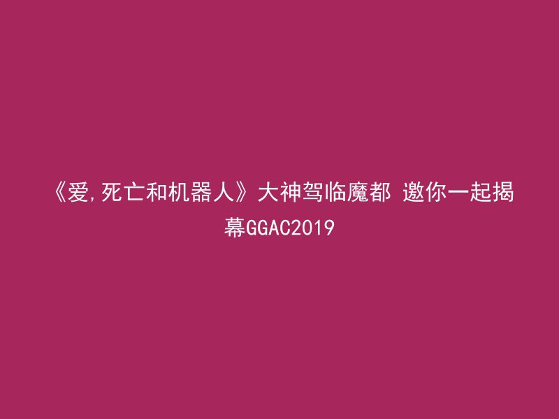 《爱,死亡和机器人》大神驾临魔都 邀你一起揭幕GGAC2019