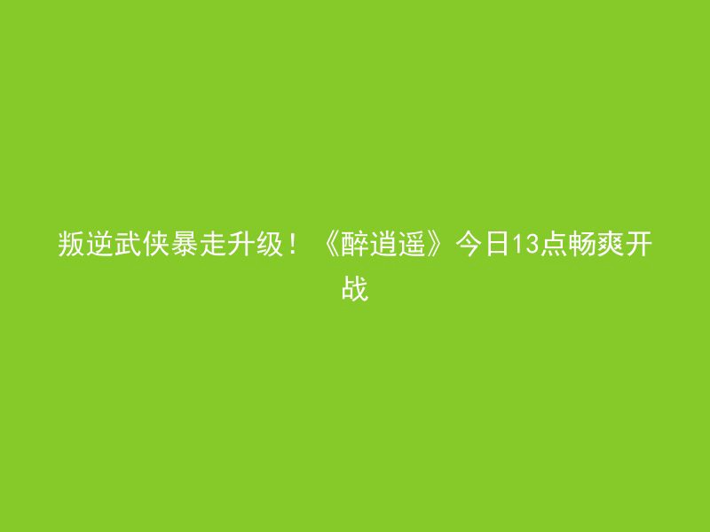 叛逆武侠暴走升级！《醉逍遥》今日13点畅爽开战