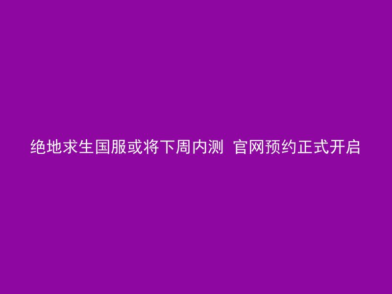 绝地求生国服或将下周内测 官网预约正式开启