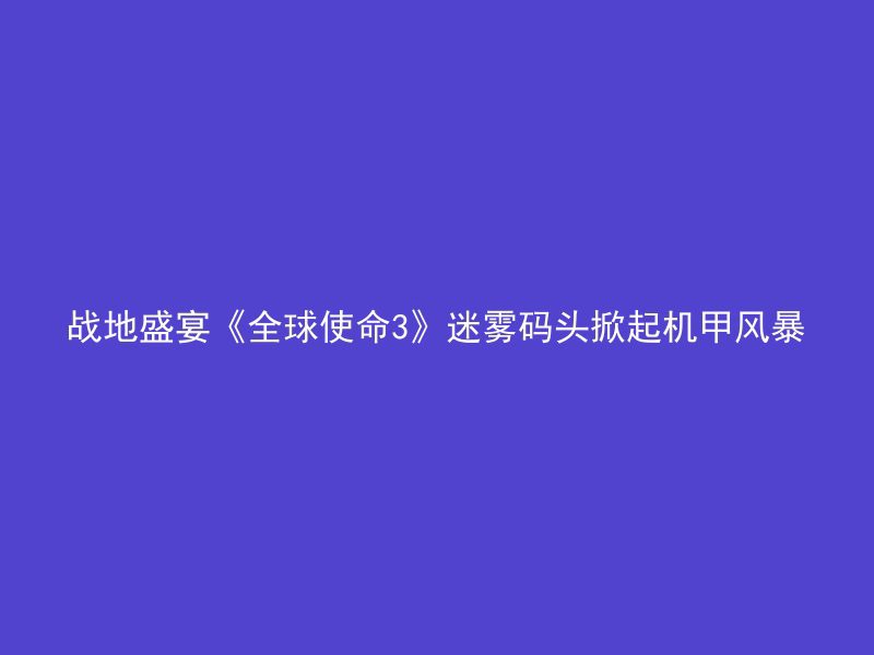 战地盛宴《全球使命3》迷雾码头掀起机甲风暴