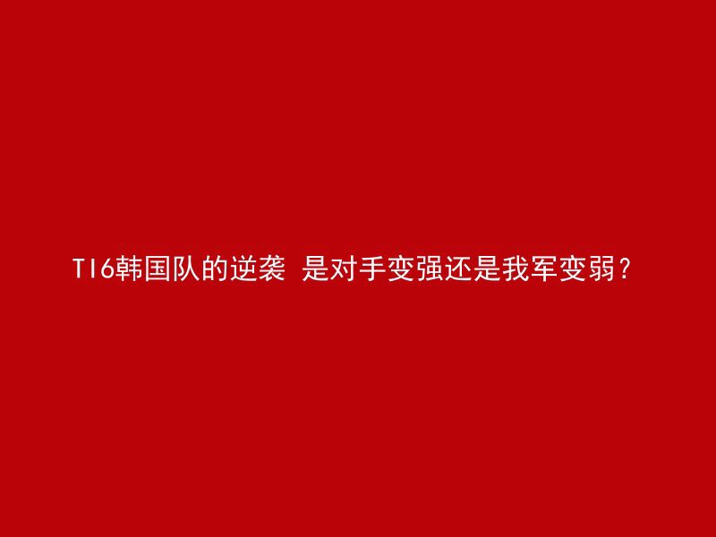 TI6韩国队的逆袭 是对手变强还是我军变弱？