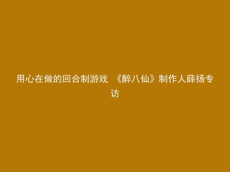 用心在做的回合制游戏 《醉八仙》制作人薛扬专访