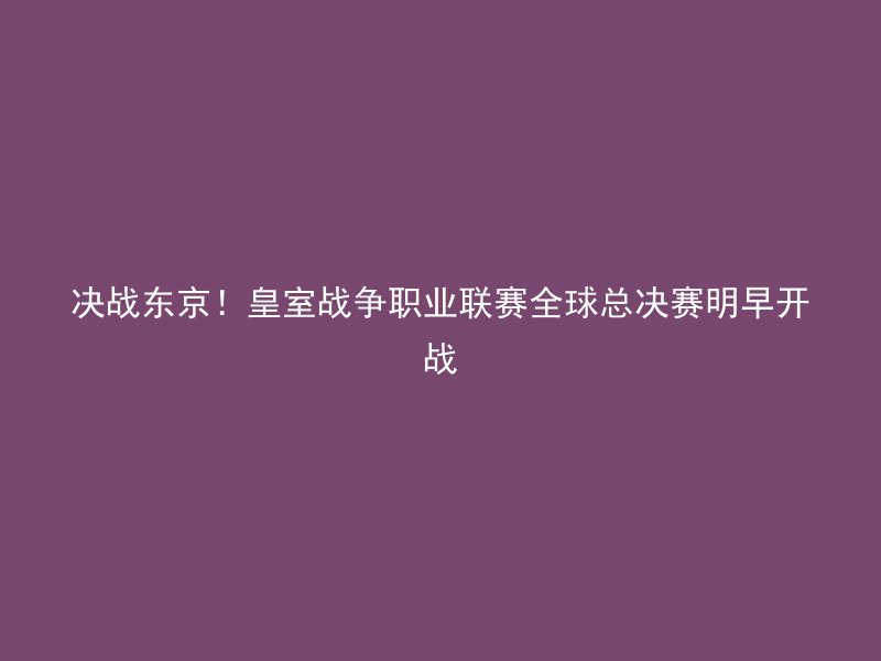 决战东京！皇室战争职业联赛全球总决赛明早开战