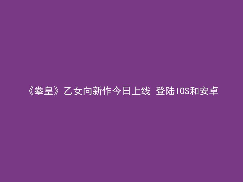 《拳皇》乙女向新作今日上线 登陆IOS和安卓