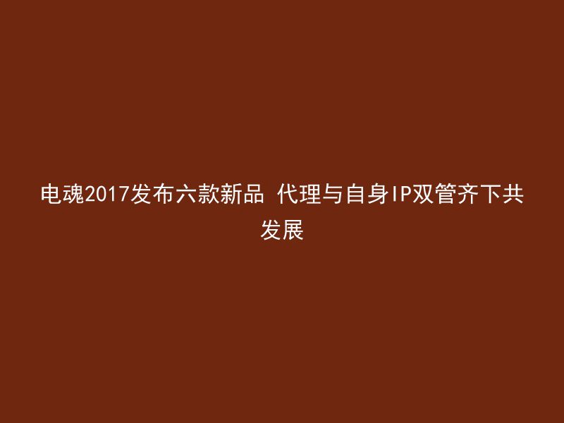 电魂2017发布六款新品 代理与自身IP双管齐下共发展