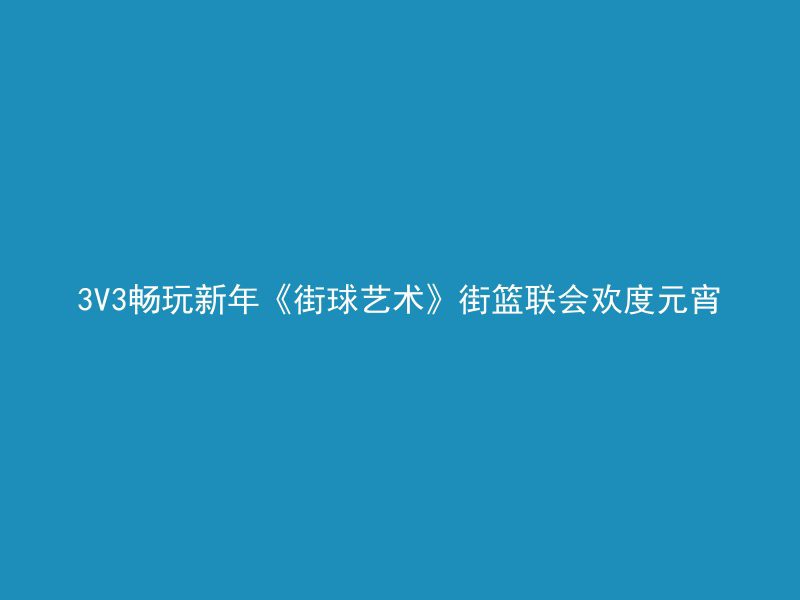 3V3畅玩新年《街球艺术》街篮联会欢度元宵