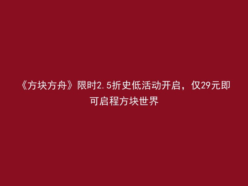 《方块方舟》限时2.5折史低活动开启，仅29元即可启程方块世界