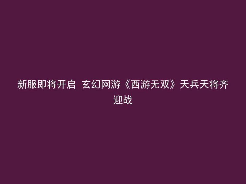 新服即将开启 玄幻网游《西游无双》天兵天将齐迎战