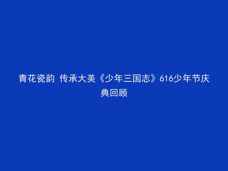 青花瓷韵 传承大美《少年三国志》616少年节庆典回顾