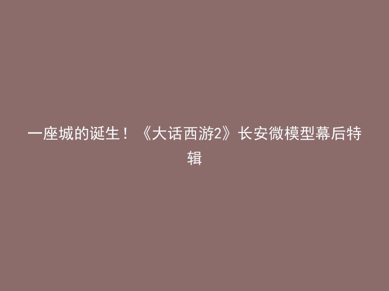 一座城的诞生！《大话西游2》长安微模型幕后特辑