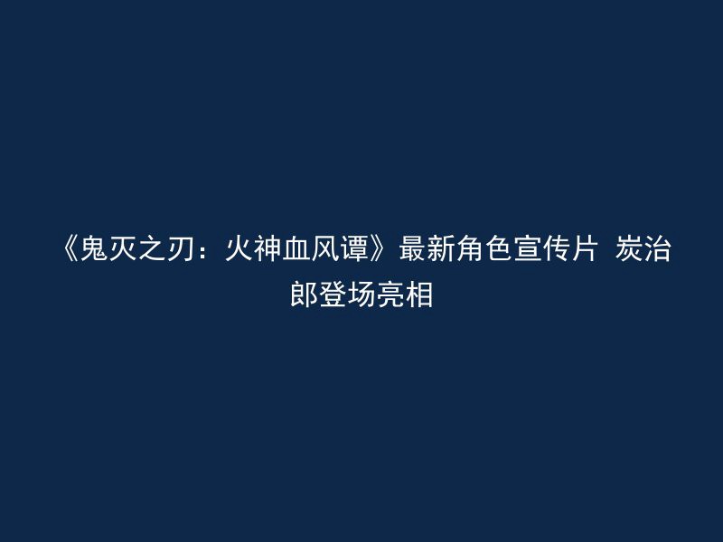 《鬼灭之刃：火神血风谭》最新角色宣传片 炭治郎登场亮相