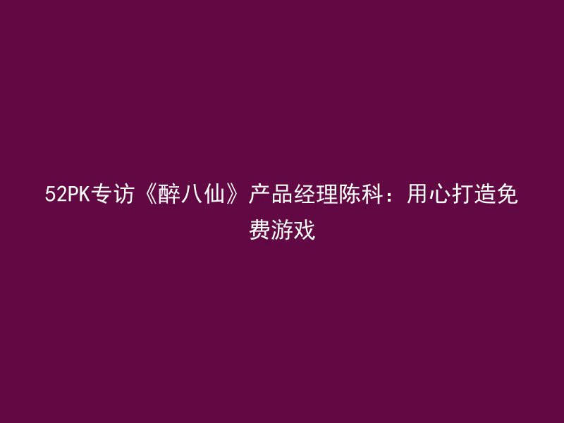 52PK专访《醉八仙》产品经理陈科：用心打造免费游戏