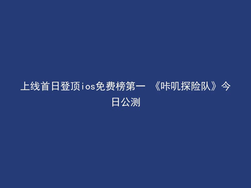 上线首日登顶ios免费榜第一 《咔叽探险队》今日公测