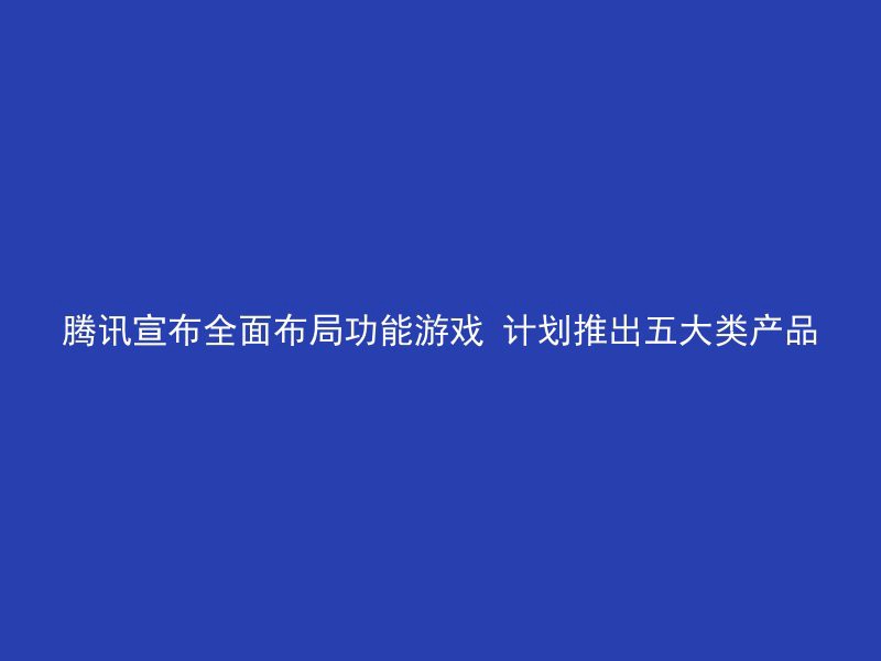 腾讯宣布全面布局功能游戏 计划推出五大类产品