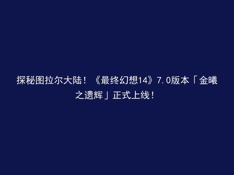 探秘图拉尔大陆！《最终幻想14》7.0版本「金曦之遗辉」正式上线！