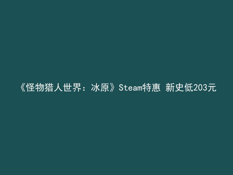 《怪物猎人世界：冰原》Steam特惠 新史低203元