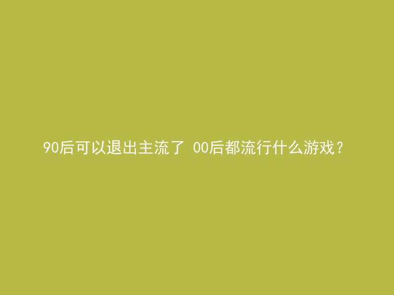 90后可以退出主流了 00后都流行什么游戏？