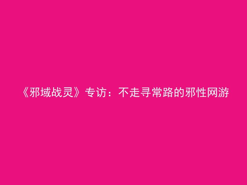 《邪域战灵》专访：不走寻常路的邪性网游