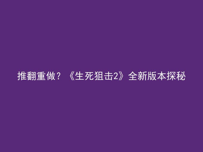 推翻重做？《生死狙击2》全新版本探秘