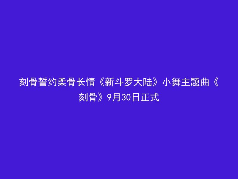 刻骨誓约柔骨长情《新斗罗大陆》小舞主题曲《刻骨》9月30日正式