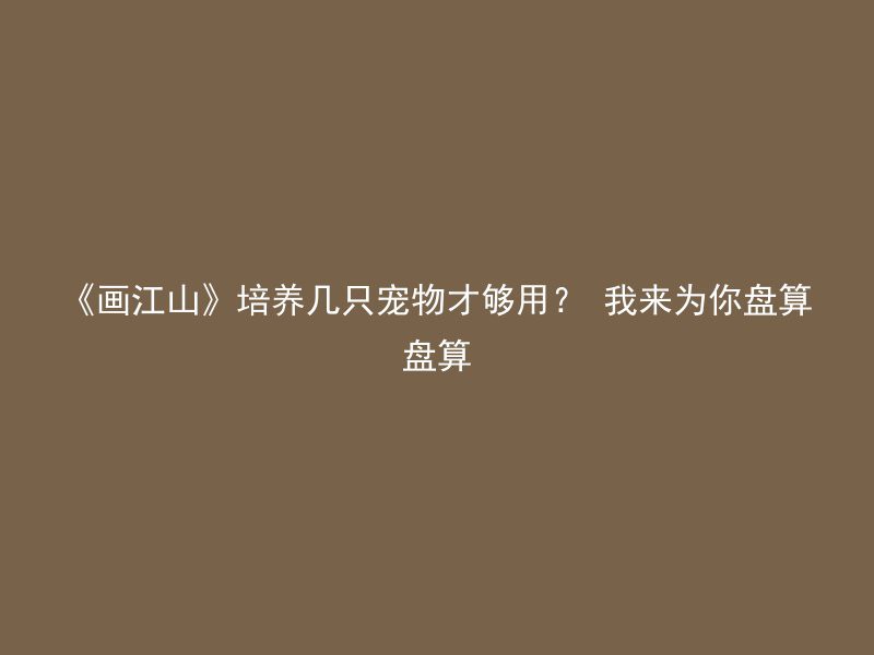 《画江山》培养几只宠物才够用？ 我来为你盘算盘算