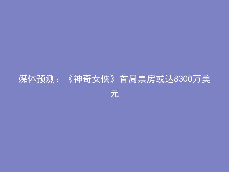 媒体预测：《神奇女侠》首周票房或达8300万美元