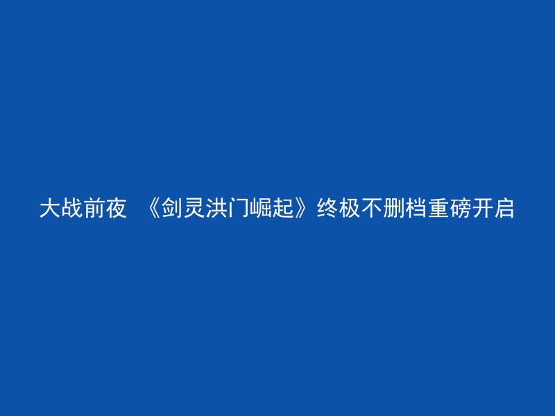 大战前夜 《剑灵洪门崛起》终极不删档重磅开启