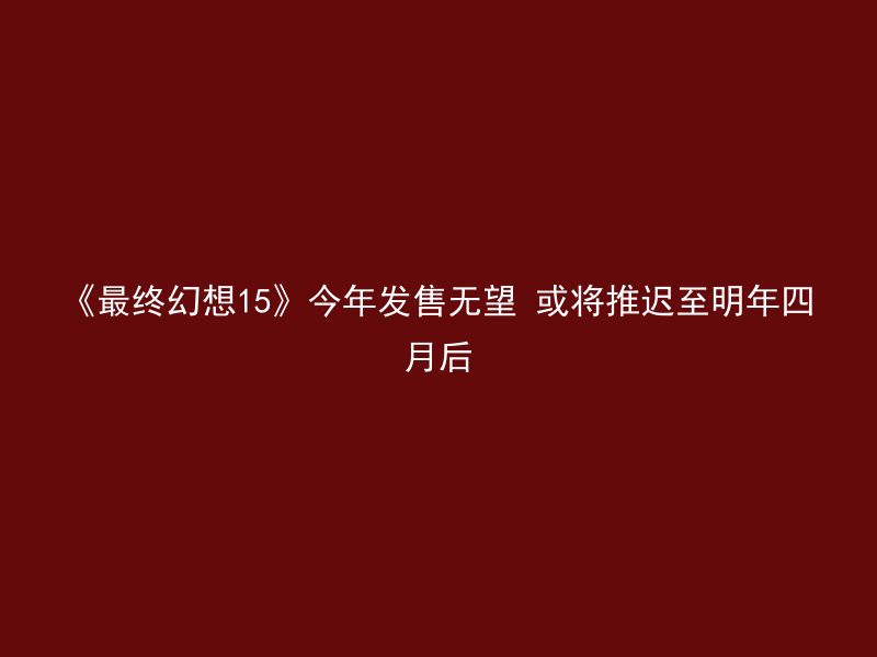 《最终幻想15》今年发售无望 或将推迟至明年四月后