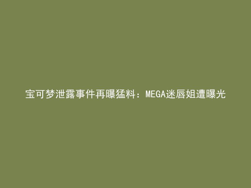 宝可梦泄露事件再曝猛料：MEGA迷唇姐遭曝光