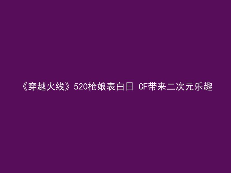 《穿越火线》520枪娘表白日 CF带来二次元乐趣