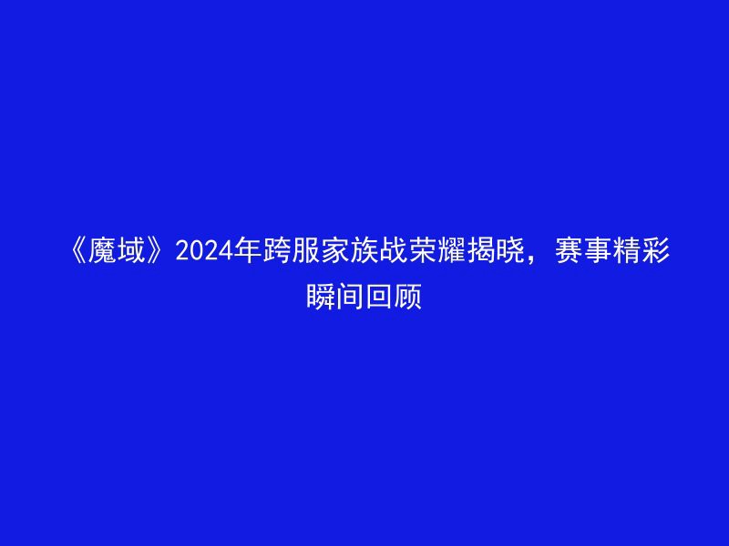 《魔域》2024年跨服家族战荣耀揭晓，赛事精彩瞬间回顾