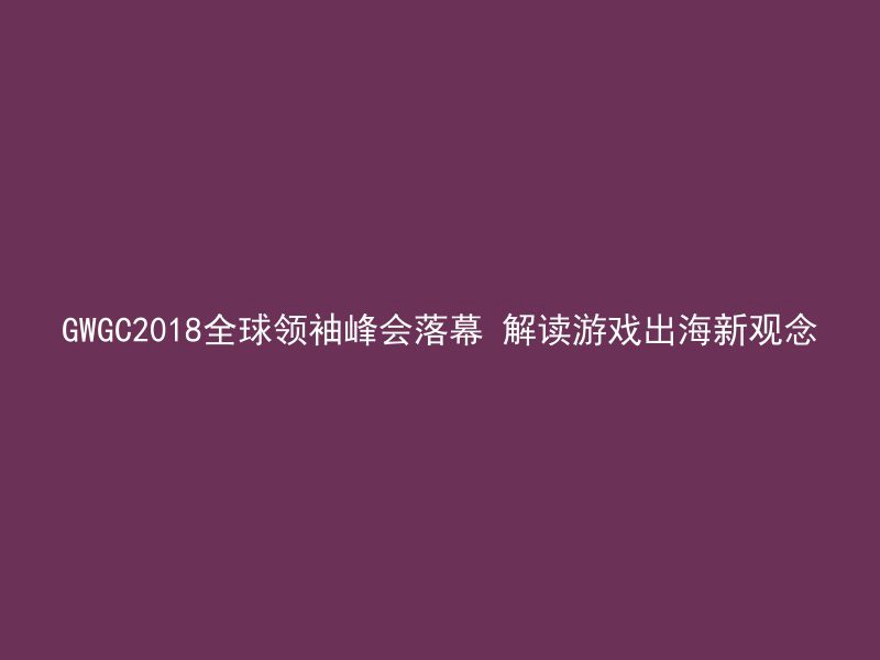 GWGC2018全球领袖峰会落幕 解读游戏出海新观念