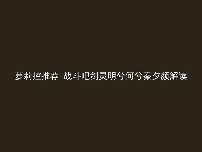 萝莉控推荐 战斗吧剑灵明兮何兮秦夕颜解读